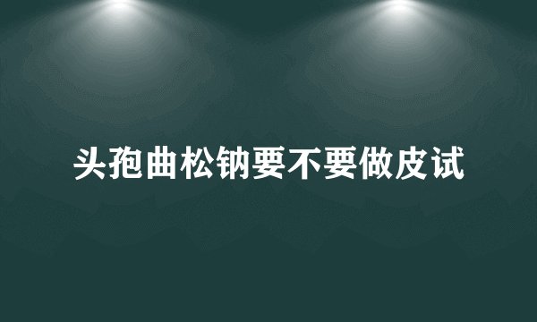 头孢曲松钠要不要做皮试