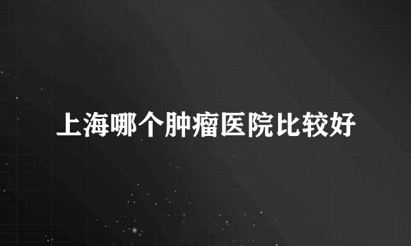 上海哪个肿瘤医院比较好