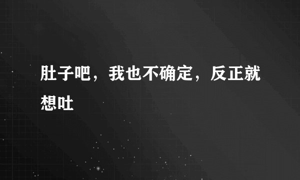 肚子吧，我也不确定，反正就想吐