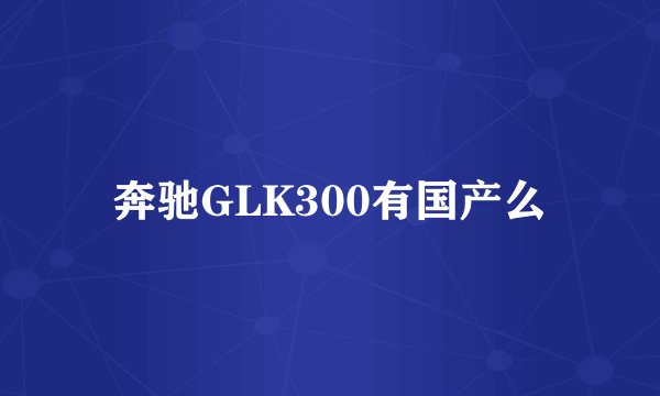 奔驰GLK300有国产么