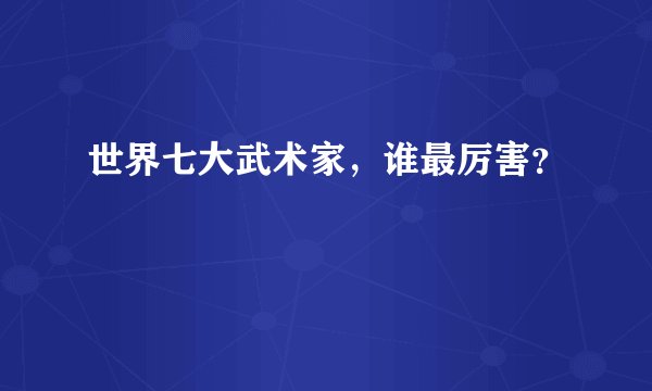 世界七大武术家，谁最厉害？