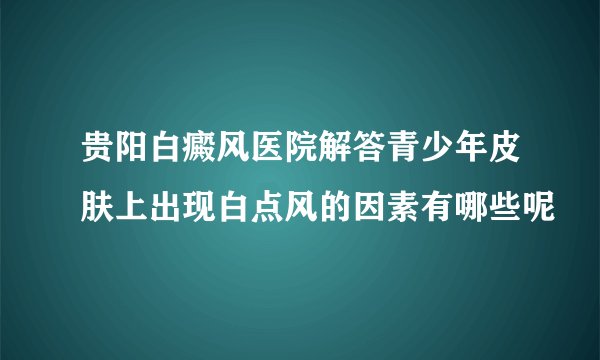 贵阳白癜风医院解答青少年皮肤上出现白点风的因素有哪些呢