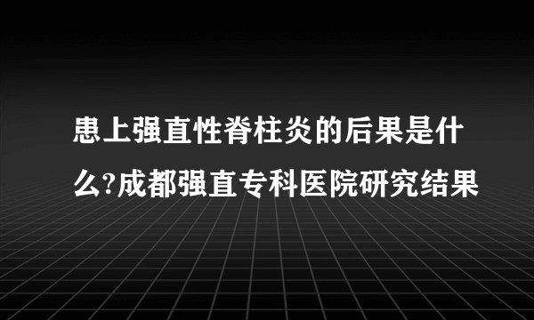 患上强直性脊柱炎的后果是什么?成都强直专科医院研究结果