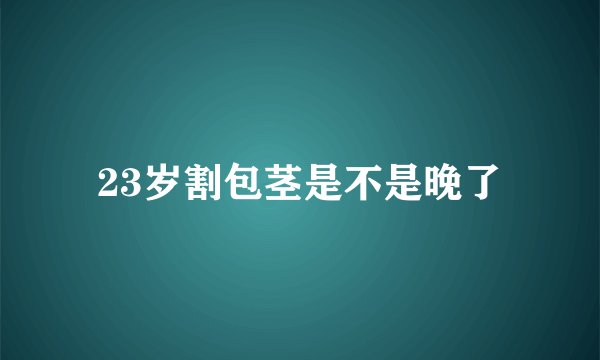 23岁割包茎是不是晚了