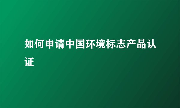 如何申请中国环境标志产品认证
