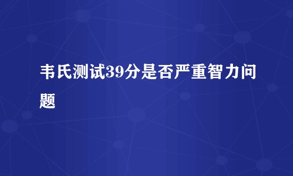 韦氏测试39分是否严重智力问题
