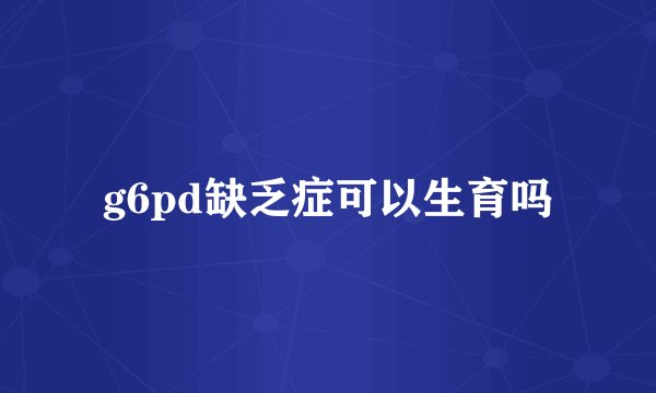 g6pd缺乏症可以生育吗