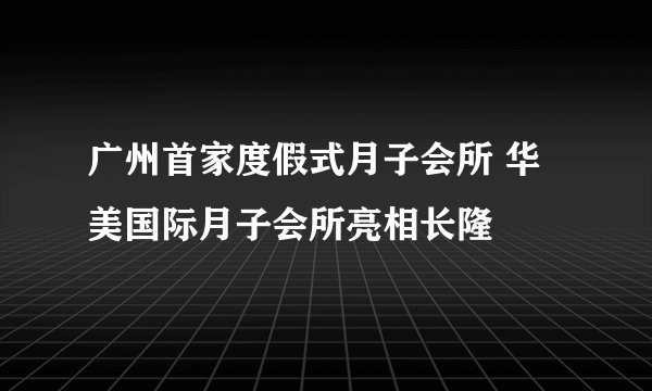 广州首家度假式月子会所 华美国际月子会所亮相长隆