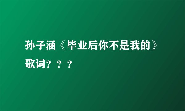 孙子涵《毕业后你不是我的》歌词???