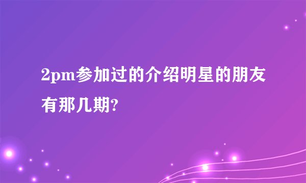 2pm参加过的介绍明星的朋友有那几期?