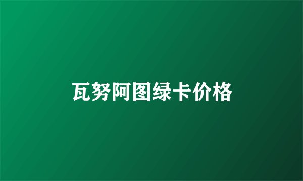 瓦努阿图绿卡价格