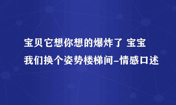 宝贝它想你想的爆炸了 宝宝我们换个姿势楼梯间-情感口述