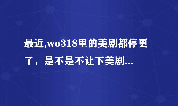 最近,wo318里的美剧都停更了，是不是不让下美剧了？ 谁能提供新的下美剧的网址，谢谢。