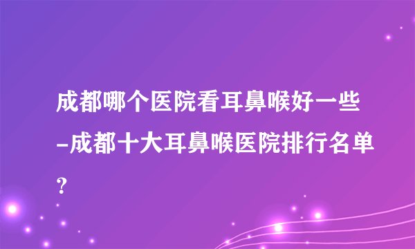 成都哪个医院看耳鼻喉好一些-成都十大耳鼻喉医院排行名单？