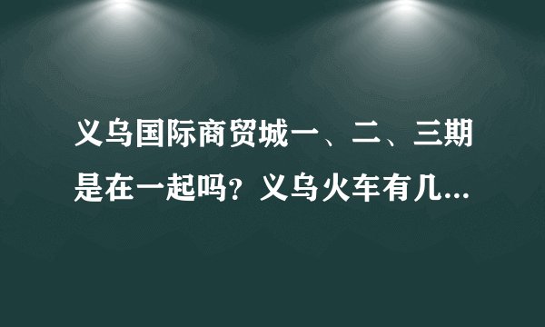 义乌国际商贸城一、二、三期是在一起吗？义乌火车有几个站啊？