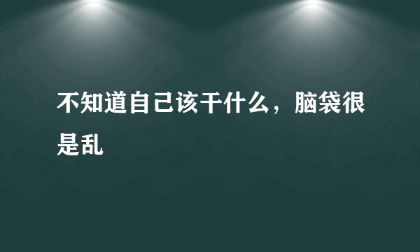 不知道自己该干什么，脑袋很是乱