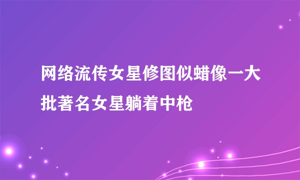 网络流传女星修图似蜡像一大批著名女星躺着中枪