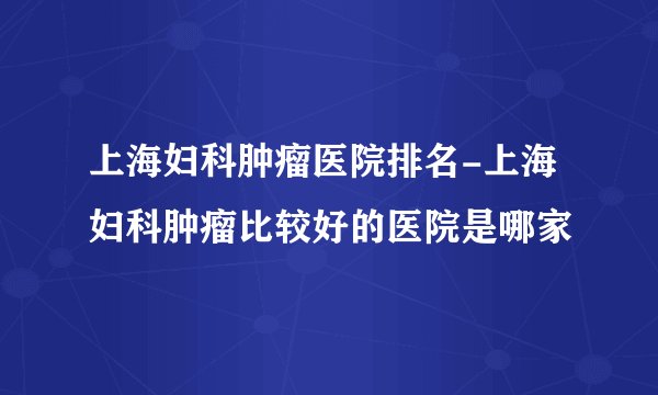 上海妇科肿瘤医院排名-上海妇科肿瘤比较好的医院是哪家