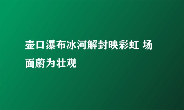 壶口瀑布冰河解封映彩虹 场面蔚为壮观