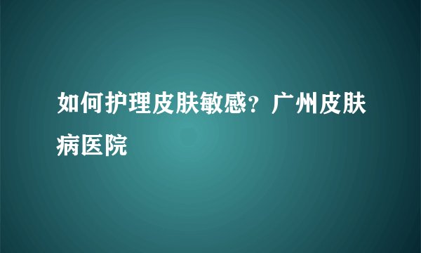 如何护理皮肤敏感？广州皮肤病医院