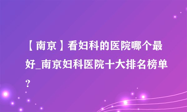 【南京】看妇科的医院哪个最好_南京妇科医院十大排名榜单？