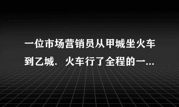 一位市场营销员从甲城坐火车到乙城．火车行了全程的一半时，营销员睡着了．他醒来时看了看路标，发现剩下的路程是他睡着前火车所