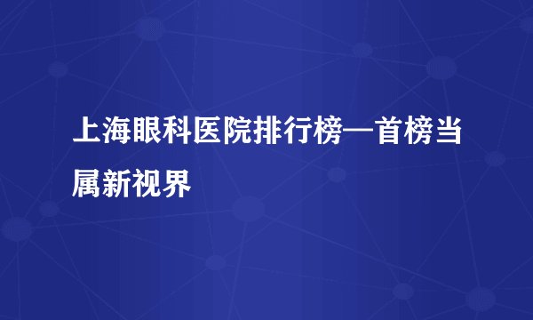 上海眼科医院排行榜—首榜当属新视界