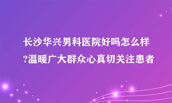 长沙华兴男科医院好吗怎么样?温暖广大群众心真切关注患者
