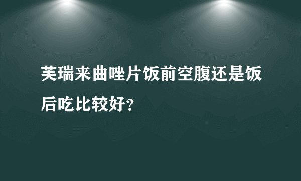 芙瑞来曲唑片饭前空腹还是饭后吃比较好？
