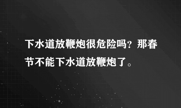 下水道放鞭炮很危险吗？那春节不能下水道放鞭炮了。
