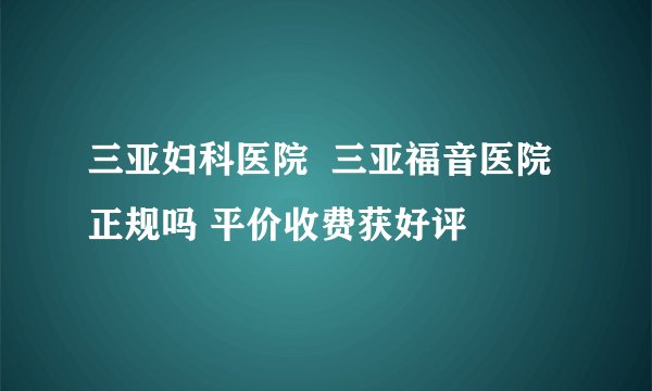 三亚妇科医院  三亚福音医院正规吗 平价收费获好评