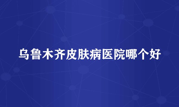 乌鲁木齐皮肤病医院哪个好