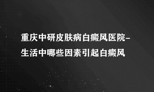 重庆中研皮肤病白癜风医院-生活中哪些因素引起白癜风