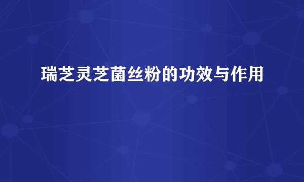 瑞芝灵芝菌丝粉的功效与作用