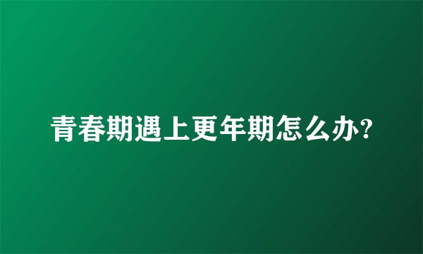 青春期遇上更年期怎么办?