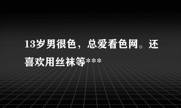 13岁男很色，总爱看色网。还喜欢用丝袜等***