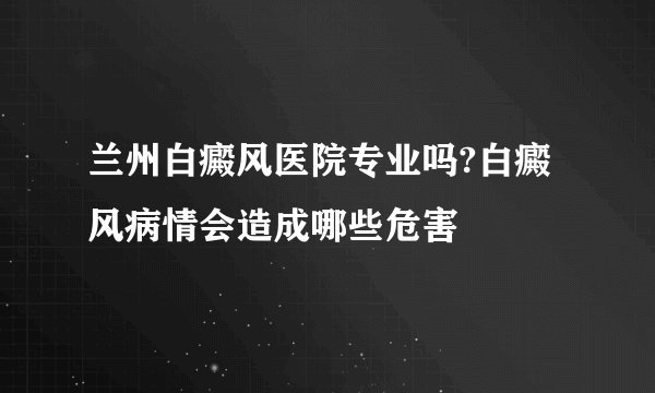 兰州白癜风医院专业吗?白癜风病情会造成哪些危害