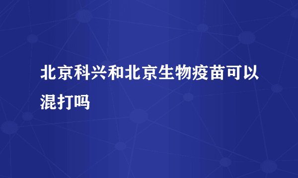 北京科兴和北京生物疫苗可以混打吗