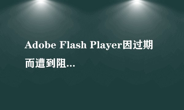 Adobe Flash Player因过期而遭到阻止，是什么意思？