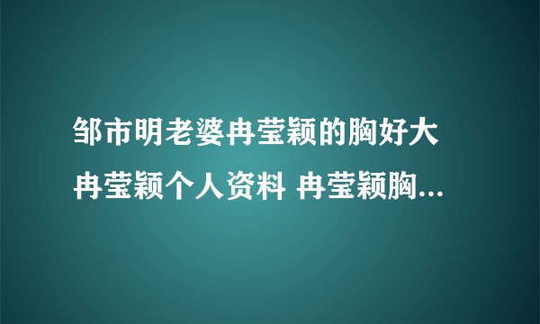 邹市明老婆冉莹颖的胸好大 冉莹颖个人资料 冉莹颖胸围三围多少