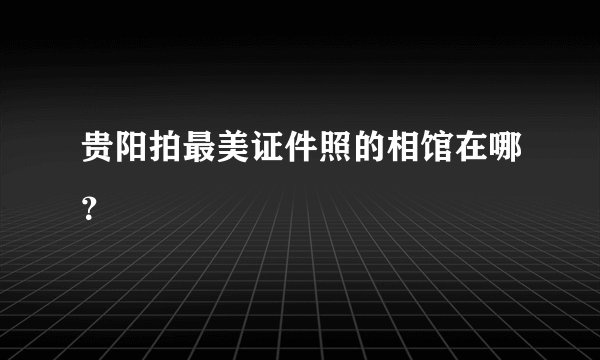 贵阳拍最美证件照的相馆在哪？