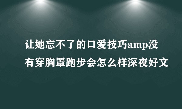 让她忘不了的口爱技巧amp没有穿胸罩跑步会怎么样深夜好文