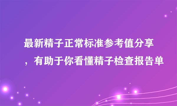 最新精子正常标准参考值分享,有助于你看懂精子检查报告单