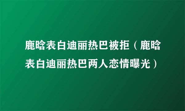 鹿晗表白迪丽热巴被拒（鹿晗表白迪丽热巴两人恋情曝光）
