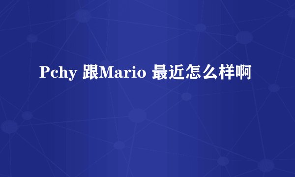 Pchy 跟Mario 最近怎么样啊