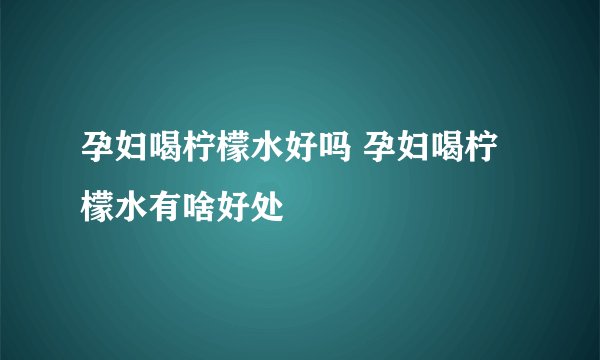 孕妇喝柠檬水好吗 孕妇喝柠檬水有啥好处