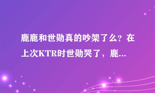 鹿鹿和世勋真的吵架了么？在上次KTR时世勋哭了，鹿鹿为什么没去安慰他？