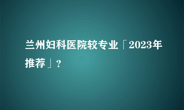 兰州妇科医院较专业「2023年推荐」?