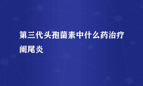 第三代头孢菌素中什么药治疗阑尾炎