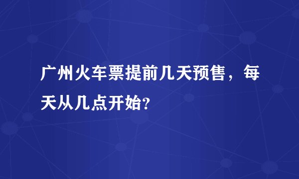 广州火车票提前几天预售，每天从几点开始？